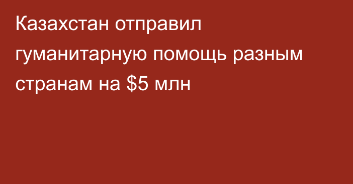 Казахстан отправил гуманитарную помощь разным странам на $5 млн