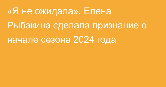 «Я не ожидала». Елена Рыбакина сделала признание о начале сезона 2024 года