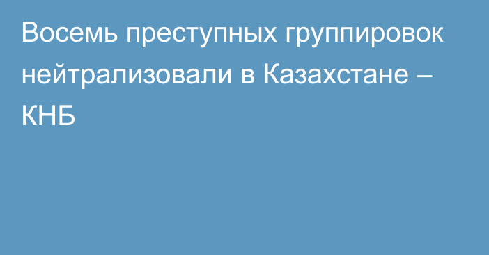 Восемь преступных группировок нейтрализовали в Казахстане – КНБ