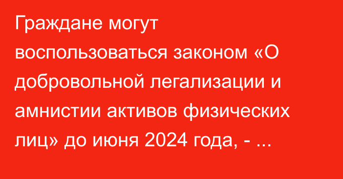 Граждане могут воспользоваться законом «О добровольной легализации и амнистии активов физических лиц» до июня 2024 года, - Минюстиции