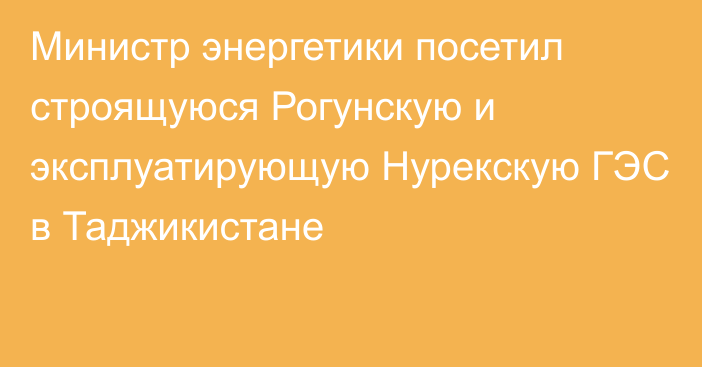 Министр энергетики посетил строящуюся Рогунскую и эксплуатирующую Нурекскую ГЭС в Таджикистане