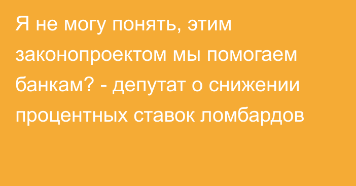 Я не могу понять, этим законопроектом мы помогаем банкам? - депутат о снижении процентных ставок ломбардов