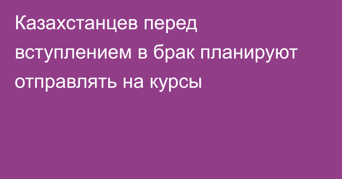 Казахстанцев перед вступлением в брак планируют отправлять на курсы