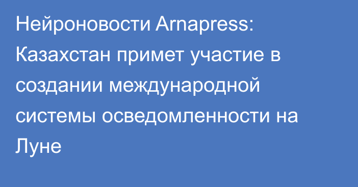 Нейроновости Arnapress: Казахстан примет участие в создании международной системы осведомленности на Луне