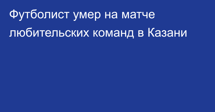 Футболист умер на матче любительских команд в Казани