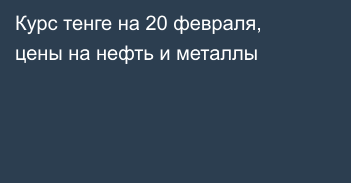 Курс тенге на 20 февраля, цены на нефть и металлы