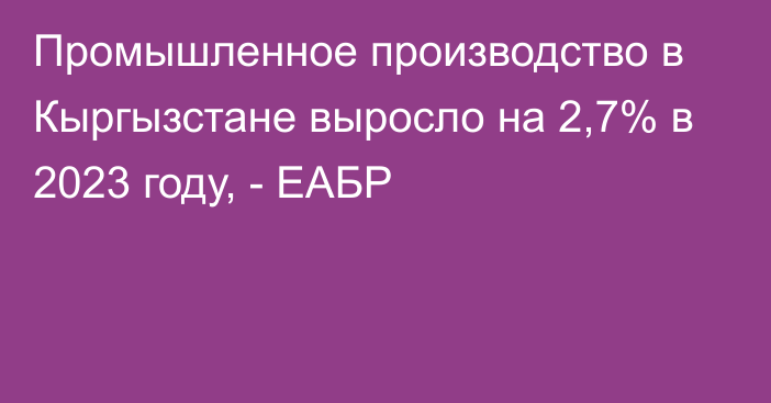 Промышленное производство в Кыргызстане выросло на 2,7% в 2023 году, - ЕАБР