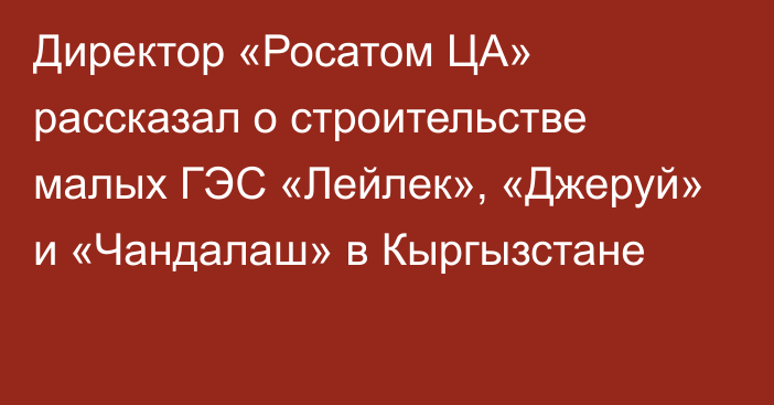 Директор «Росатом ЦА» рассказал о строительстве малых ГЭС «Лейлек», «Джеруй» и «Чандалаш» в Кыргызстане