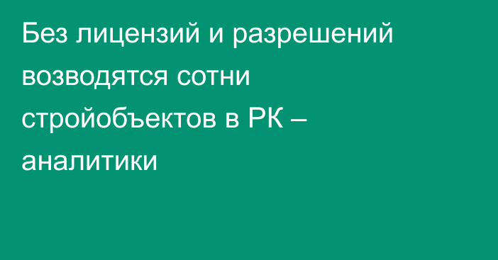 Без лицензий и разрешений возводятся сотни стройобъектов в РК – аналитики