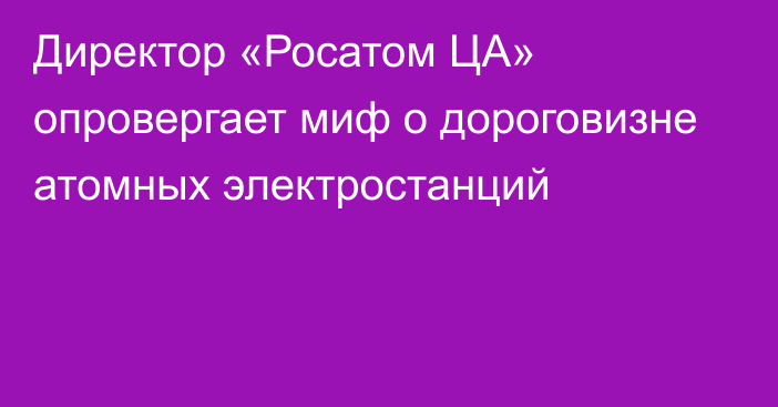 Директор «Росатом ЦА» опровергает миф о дороговизне атомных электростанций