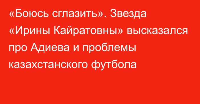 «Боюсь сглазить». Звезда «Ирины Кайратовны» высказался про Адиева и проблемы казахстанского футбола