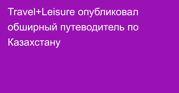 Travel+Leisure опубликовал обширный путеводитель по Казахстану