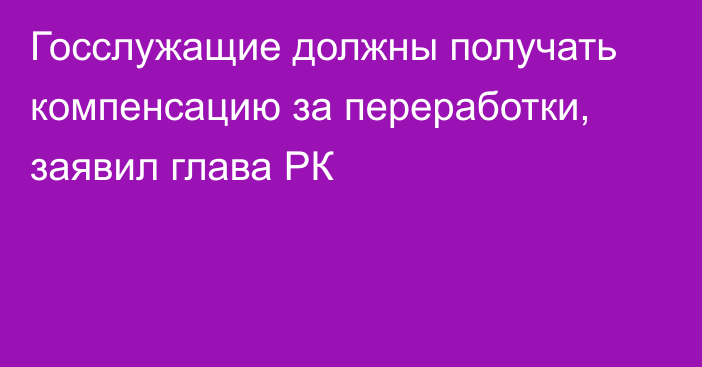 Госслужащие должны получать компенсацию за переработки, заявил глава РК