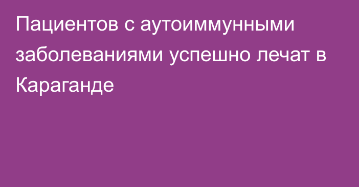 Пациентов с аутоиммунными заболеваниями успешно лечат в Караганде