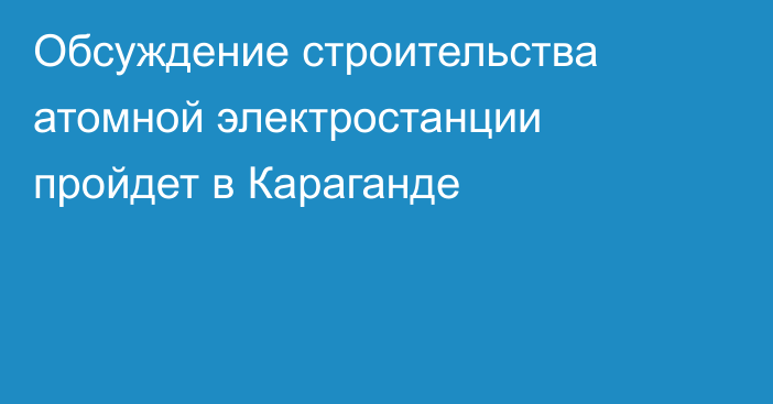 Обсуждение строительства атомной электростанции пройдет в Караганде