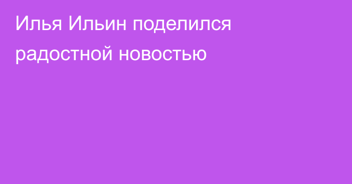 Илья Ильин поделился радостной новостью