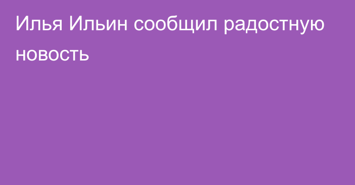 Илья Ильин сообщил радостную новость