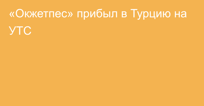 «Окжетпес» прибыл в Турцию на УТС