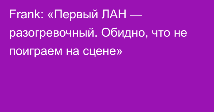 Frank: «Первый ЛАН — разогревочный. Обидно, что не поиграем на сцене»