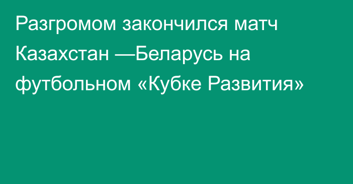 Разгромом закончился матч Казахстан —Беларусь на футбольном «Кубке Развития»