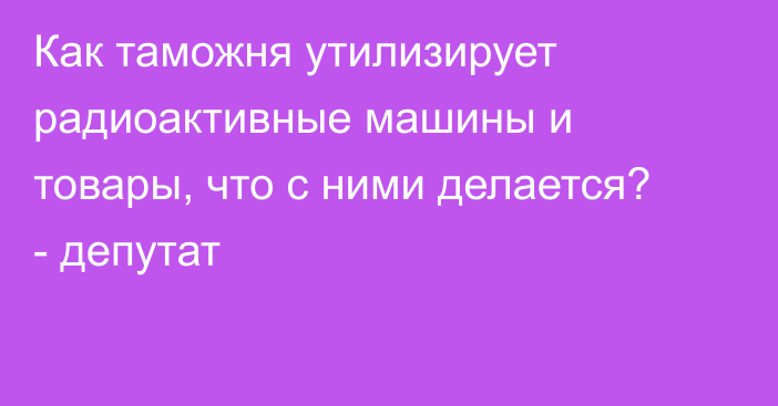 Как таможня утилизирует радиоактивные машины и товары, что с ними делается? - депутат