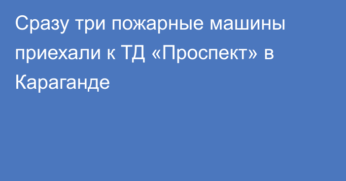 Сразу три пожарные машины приехали к ТД «Проспект» в Караганде