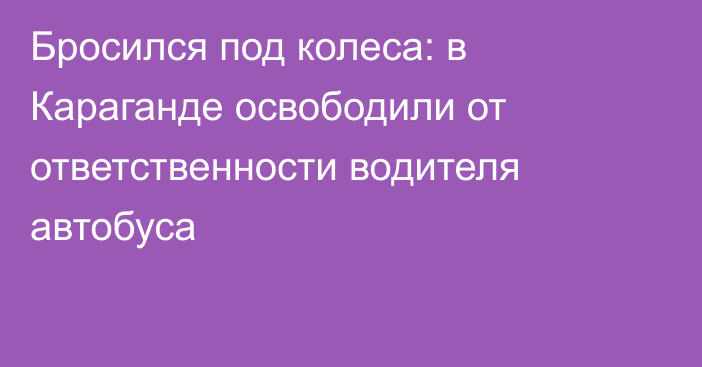 Бросился под колеса: в Караганде освободили от ответственности водителя автобуса