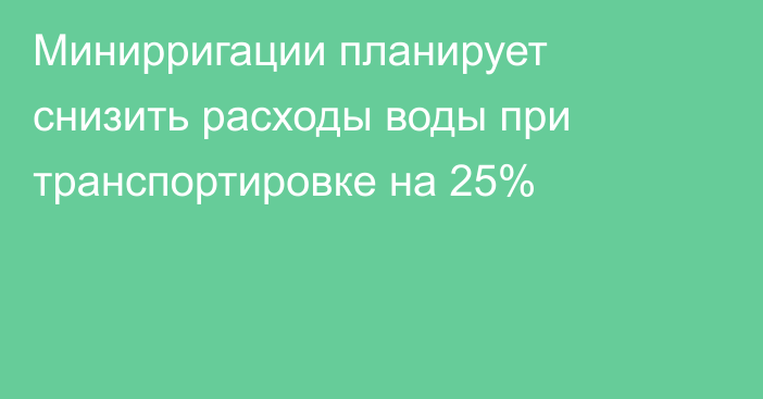 Минирригации планирует снизить расходы воды при транспортировке на 25%