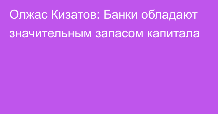 Олжас Кизатов: Банки обладают значительным запасом капитала