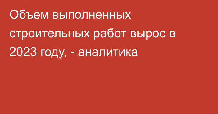 Объем выполненных строительных работ вырос в 2023 году, - аналитика