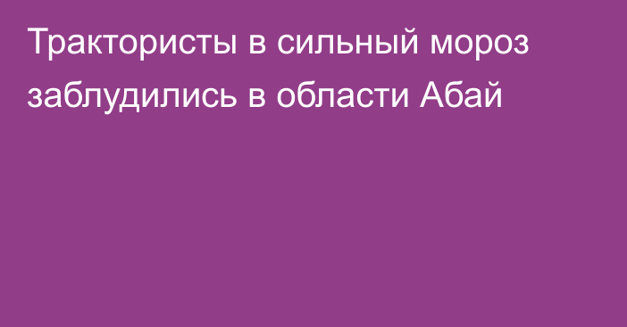 Трактористы в сильный мороз заблудились в области Абай