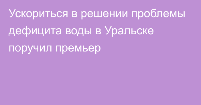 Ускориться в решении проблемы дефицита воды в Уральске поручил премьер