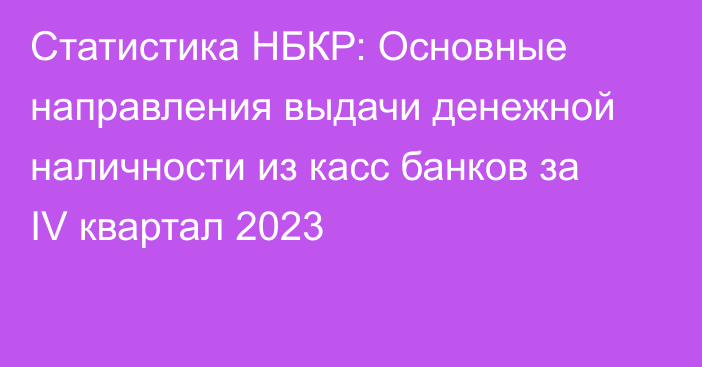 Статистика НБКР: Основные направления выдачи денежной наличности из касс банков за IV квартал 2023