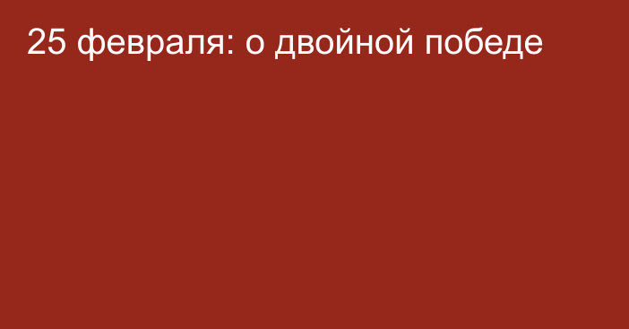 25 февраля: о двойной победе