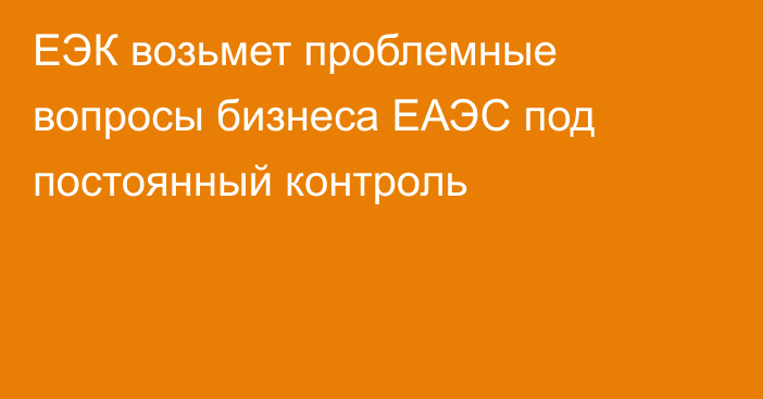 ЕЭК возьмет проблемные вопросы бизнеса ЕАЭС под постоянный контроль