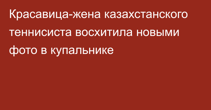 Красавица-жена казахстанского теннисиста восхитила новыми фото в купальнике