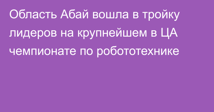 Область Абай вошла в тройку лидеров на крупнейшем в ЦА чемпионате по робототехнике