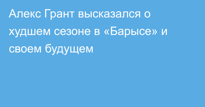 Алекс Грант высказался о худшем сезоне в «Барысе» и своем будущем