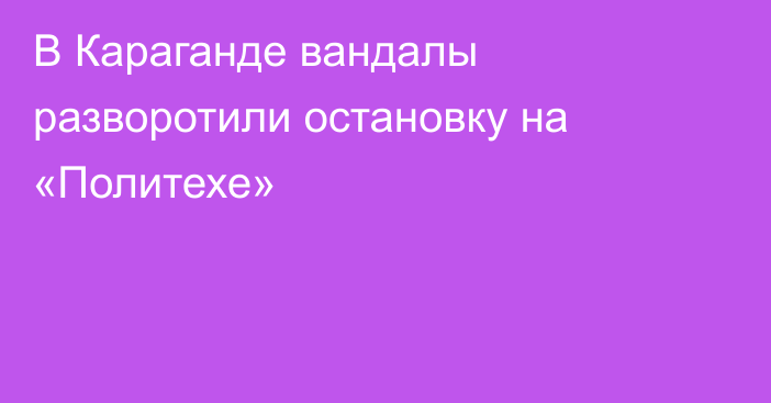 В Караганде вандалы разворотили остановку на «Политехе»