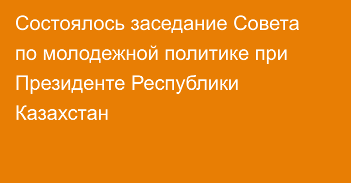 Состоялось заседание Совета по молодежной политике при Президенте Республики Казахстан