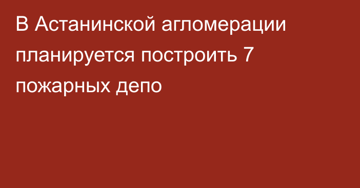 В Астанинской агломерации планируется построить 7 пожарных депо