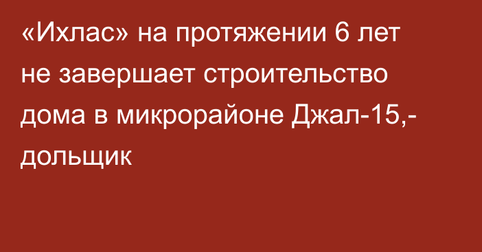 «Ихлас» на протяжении 6 лет не завершает строительство дома в микрорайоне Джал-15,- дольщик