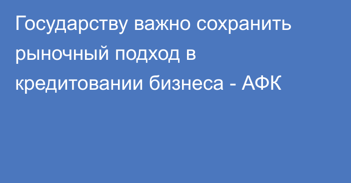 Государству важно сохранить рыночный подход в кредитовании бизнеса - АФК