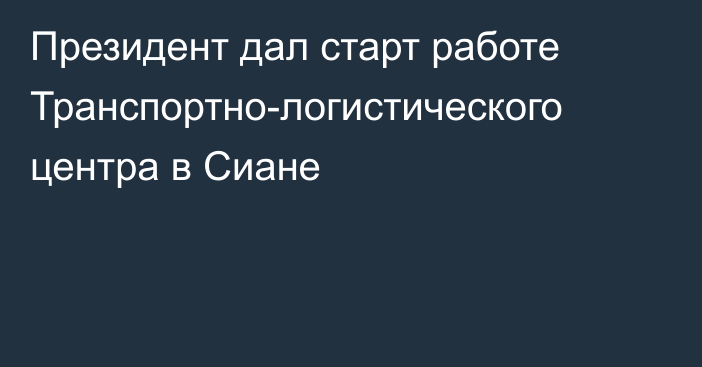 Президент дал старт работе Транспортно-логистического центра в Сиане