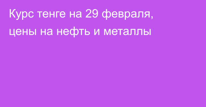 Курс тенге на 29 февраля, цены на нефть и металлы