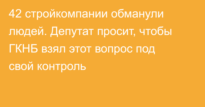 42 стройкомпании обманули людей. Депутат просит, чтобы ГКНБ взял этот вопрос под свой контроль