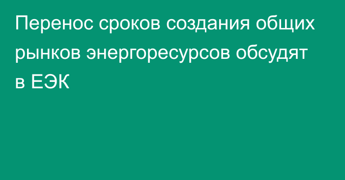 Перенос сроков создания общих рынков энергоресурсов обсудят в ЕЭК