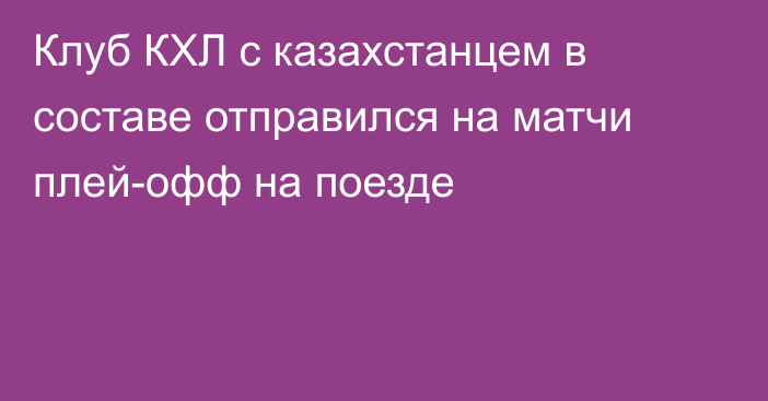 Клуб КХЛ с казахстанцем в составе отправился на матчи плей-офф на поезде