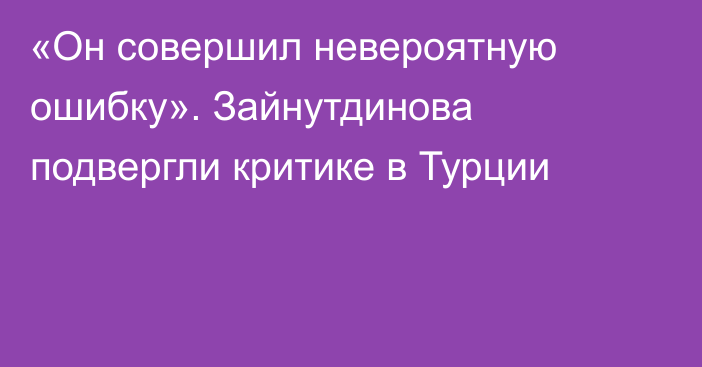 «Он совершил невероятную ошибку». Зайнутдинова подвергли критике в Турции