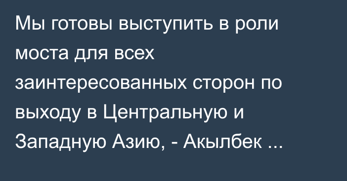 Мы готовы выступить в роли моста для всех заинтересованных сторон по выходу в Центральную и Западную Азию, - Акылбек Жапаров